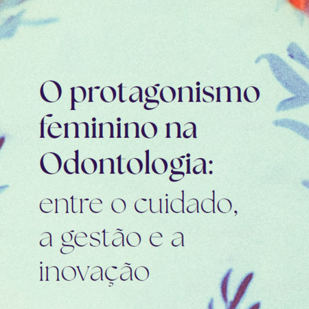O protagonismo feminino na Odontologia: entre o cuidado, a gestão e a inovação